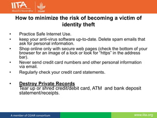 www.iita.orgA member of CGIAR consortium
How to minimize the risk of becoming a victim of
identity theft
• Practice Safe Internet Use.
• keep your anti-virus software up-to-date. Delete spam emails that
ask for personal information.
• Shop online only with secure web pages (check the bottom of your
browser for an image of a lock or look for “https” in the address
bar).
• Never send credit card numbers and other personal information
via email.
• Regularly check your credit card statements.
• Destroy Private Records
Tear up or shred credit/debit card, ATM and bank deposit
statement/receipts.
 