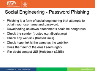 www.iita.orgA member of CGIAR consortium
Social Engineering - Password Phishing
• Phishing is a form of social engineering that attempts to
obtain your username and password.
• Downloading unknown attachments could be dangerous
• Check the sender (trusted e.g. @cgiar.org)
• Check any web link (trusted links)
• Check hyperlink is the same as the web link
• Does the “feel” of the email seem right?
• If in doubt contact US! (Helpdesk x2255)
 