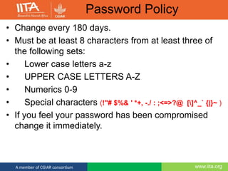 www.iita.orgA member of CGIAR consortium
Password Policy
• Change every 180 days.
• Must be at least 8 characters from at least three of
the following sets:
• Lower case letters a-z
• UPPER CASE LETTERS A-Z
• Numerics 0-9
• Special characters (!"# $%& ' *+, -./ : ;<=>?@ []^_` {|}~ )
• If you feel your password has been compromised
change it immediately.
 
