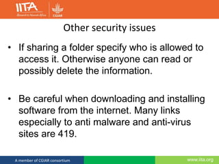 www.iita.orgA member of CGIAR consortium
Other security issues
• If sharing a folder specify who is allowed to
access it. Otherwise anyone can read or
possibly delete the information.
• Be careful when downloading and installing
software from the internet. Many links
especially to anti malware and anti-virus
sites are 419.
 
