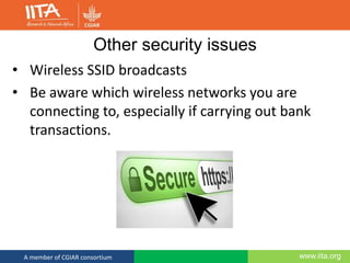 www.iita.orgA member of CGIAR consortium
Other security issues
• Wireless SSID broadcasts
• Be aware which wireless networks you are
connecting to, especially if carrying out bank
transactions.
 