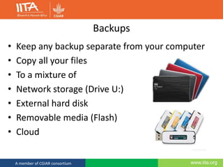 www.iita.orgA member of CGIAR consortium
Backups
• Keep any backup separate from your computer
• Copy all your files
• To a mixture of
• Network storage (Drive U:)
• External hard disk
• Removable media (Flash)
• Cloud
 