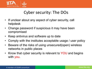 www.iita.orgA member of CGIAR consortium
Cyber security: The DOs
• If unclear about any aspect of cyber security, call
helpdesk
• Change password if suspicious it may have been
compromised
• Keep antivirus and software up to date
• Comply with the institutes acceptable usage / user policy
• Beware of the risks of using unsecured(open) wireless
networks in public places
• Know that cyber security is relevant to YOU and begins
with you.
 