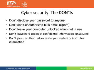 www.iita.orgA member of CGIAR consortium
Cyber security: The DON’Ts
• Don’t disclose your password to anyone
• Don’t send unauthorized bulk email (Spam)
• Don’t leave your computer unlocked when not in use
• Don’t leave hard copies of confidential information unsecured
• Don’t give unauthorized access to your system or institutes
information
 