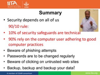 www.iita.orgA member of CGIAR consortium
Summary
• Security depends on all of us
90/10 rule:
• 10% of security safeguards are technical
• 90% rely on the computer user adhering to good
computer practices
• Beware of phishing attempts
• Passwords are to be changed regularly
• Beware of clicking on untrusted web sites
• Backup, backup and backup your data!
 