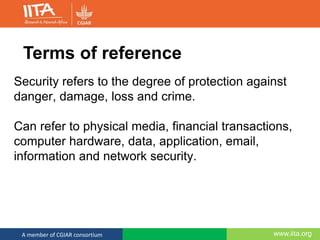www.iita.orgA member of CGIAR consortium
Security refers to the degree of protection against
danger, damage, loss and crime.
Can refer to physical media, financial transactions,
computer hardware, data, application, email,
information and network security.
Terms of reference
 