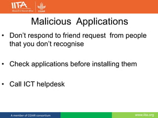www.iita.orgA member of CGIAR consortium
Malicious Applications
• Don’t respond to friend request from people
that you don’t recognise
• Check applications before installing them
• Call ICT helpdesk
 