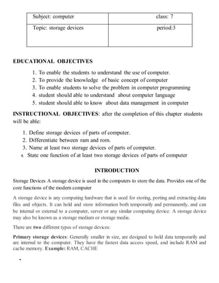 Subject: computer class: 7
Topic: storage devices period:3
EDUCATIONAL OBJECTIVES
1. To enable the students to understand the use of computer.
2. To provide the knowledge of basic concept of computer
3. To enable students to solve the problem in computer programming
4. student should able to understand about computer language
5. student should able to know about data management in computer
INSTRUCTIONAL OBJECTIVES: after the completion of this chapter students
will be able:
1. Define storage devices of parts of computer.
2. Differentiate between ram and rom.
3. Name at least two storage devices of parts of computer.
4. State one function of at least two storage devices of parts of computer
INTRODUCTION
Storage Devices A storage device is used in the computers to store the data. Provides one of the
core functions of the modern computer
A storage device is any computing hardware that is used for storing, porting and extracting data
files and objects. It can hold and store information both temporarily and permanently, and can
be internal or external to a computer, server or any similar computing device. A storage device
may also be known as a storage medium or storage media.
There are two different types of storage devices:
Primary storage devices: Generally smaller in size, are designed to hold data temporarily and
are internal to the computer. They have the fastest data access speed, and include RAM and
cache memory. Example: RAM, CACHE

 