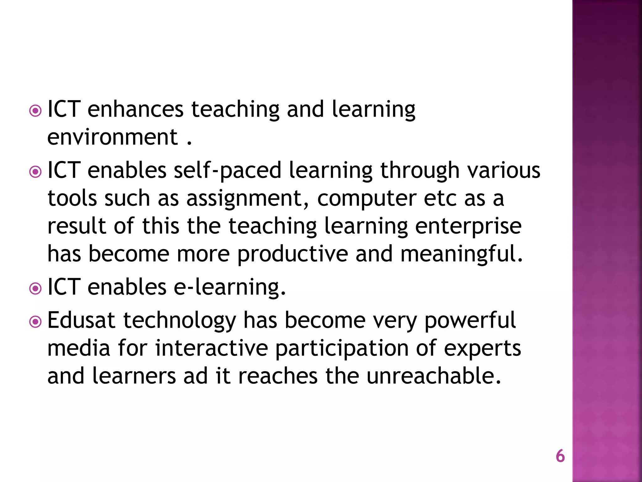 6
 ICT enhances teaching and learning
environment .
 ICT enables self-paced learning through various
tools such as assignment, computer etc as a
result of this the teaching learning enterprise
has become more productive and meaningful.
 ICT enables e-learning.
 Edusat technology has become very powerful
media for interactive participation of experts
and learners ad it reaches the unreachable.
 
