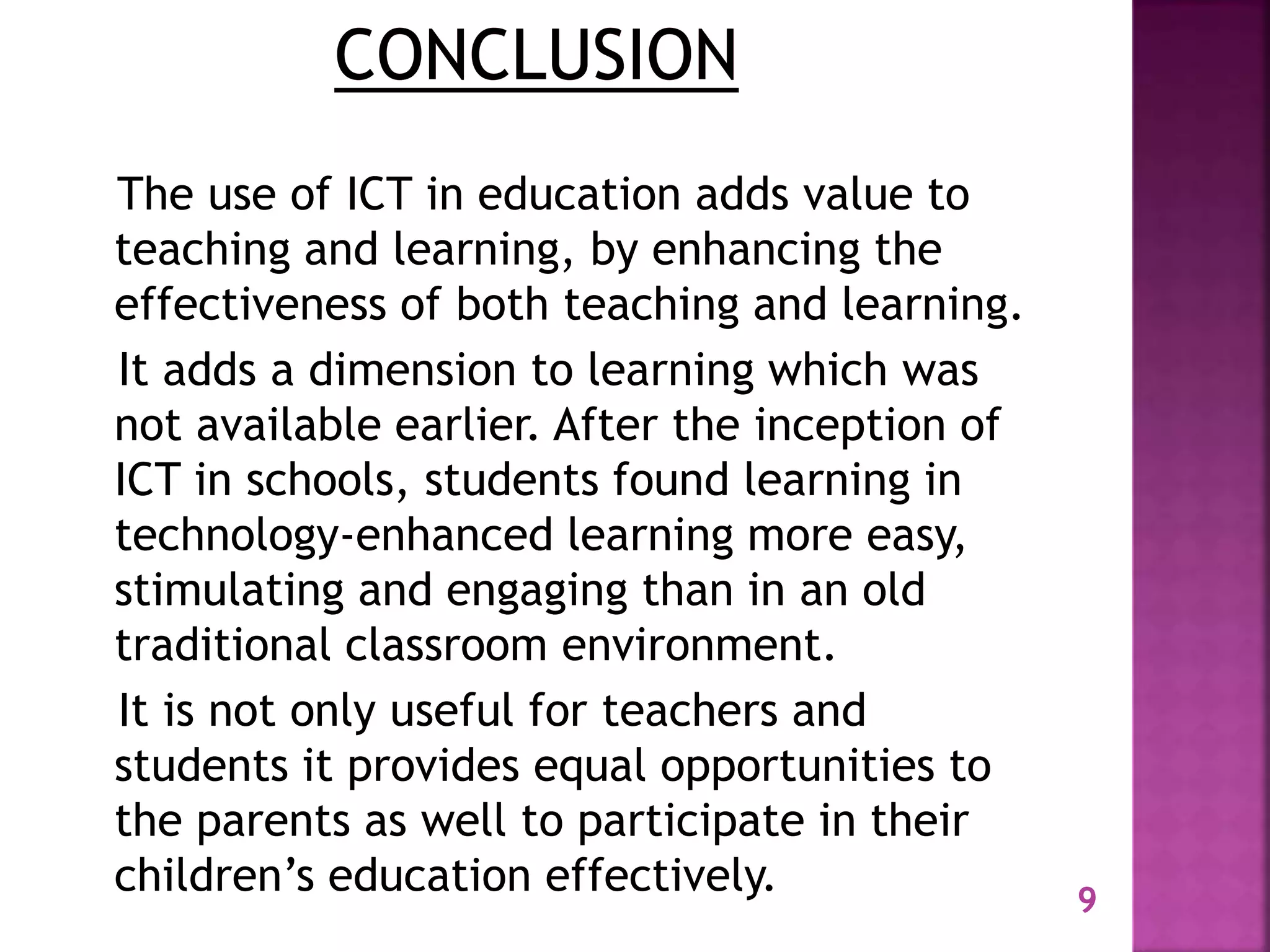 The use of ICT in education adds value to
teaching and learning, by enhancing the
effectiveness of both teaching and learning.
It adds a dimension to learning which was
not available earlier. After the inception of
ICT in schools, students found learning in
technology-enhanced learning more easy,
stimulating and engaging than in an old
traditional classroom environment.
It is not only useful for teachers and
students it provides equal opportunities to
the parents as well to participate in their
children’s education effectively. 9
 