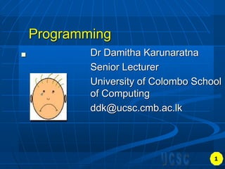 Programming
 Dr Damitha Karunaratna
Senior Lecturer
University of Colombo School
of Computing
ddk@ucsc.cmb.ac.lk
1
 