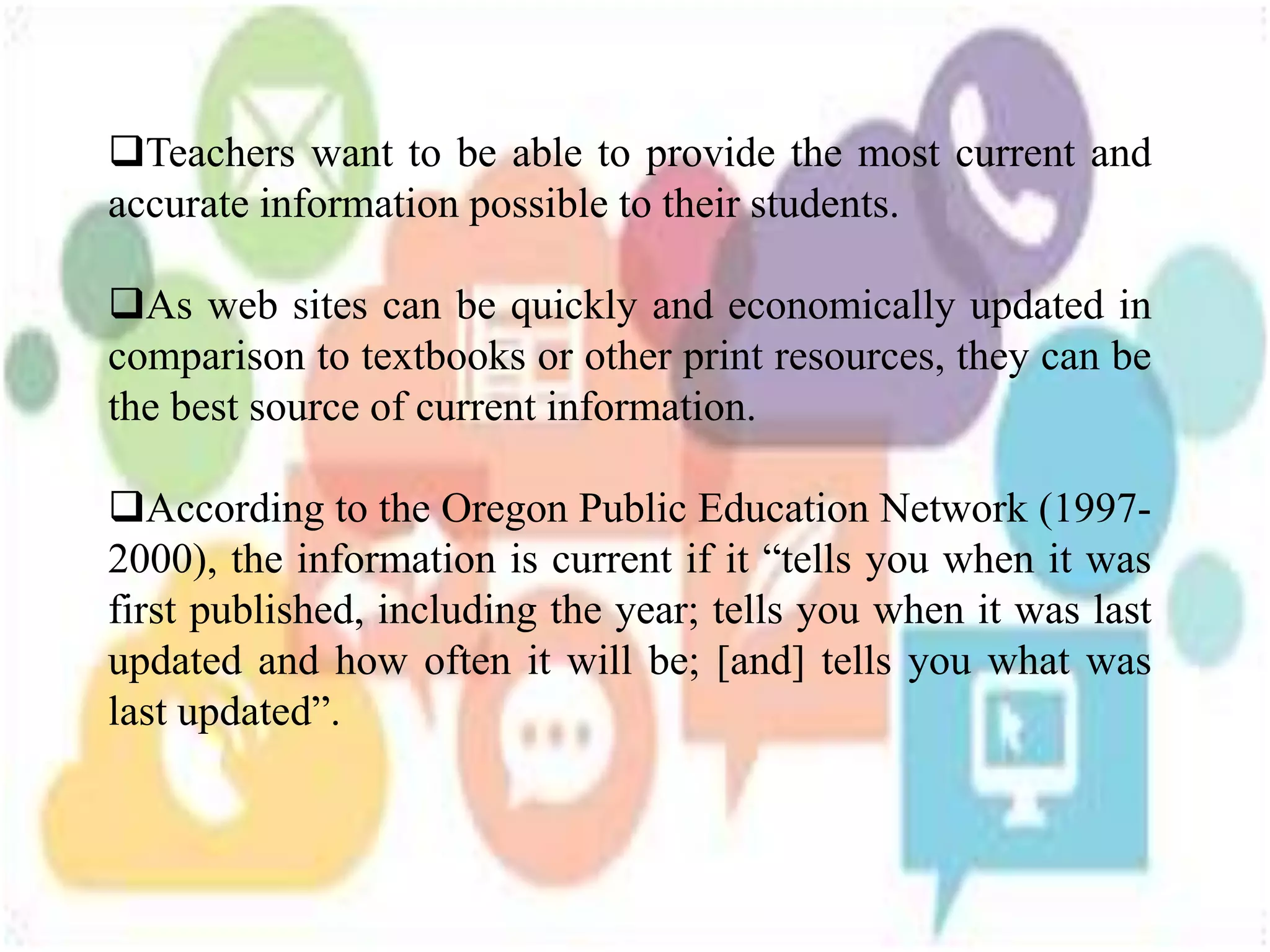 Teachers want to be able to provide the most current and
accurate information possible to their students.
As web sites can be quickly and economically updated in
comparison to textbooks or other print resources, they can be
the best source of current information.
According to the Oregon Public Education Network (1997-
2000), the information is current if it “tells you when it was
first published, including the year; tells you when it was last
updated and how often it will be; [and] tells you what was
last updated”.
 