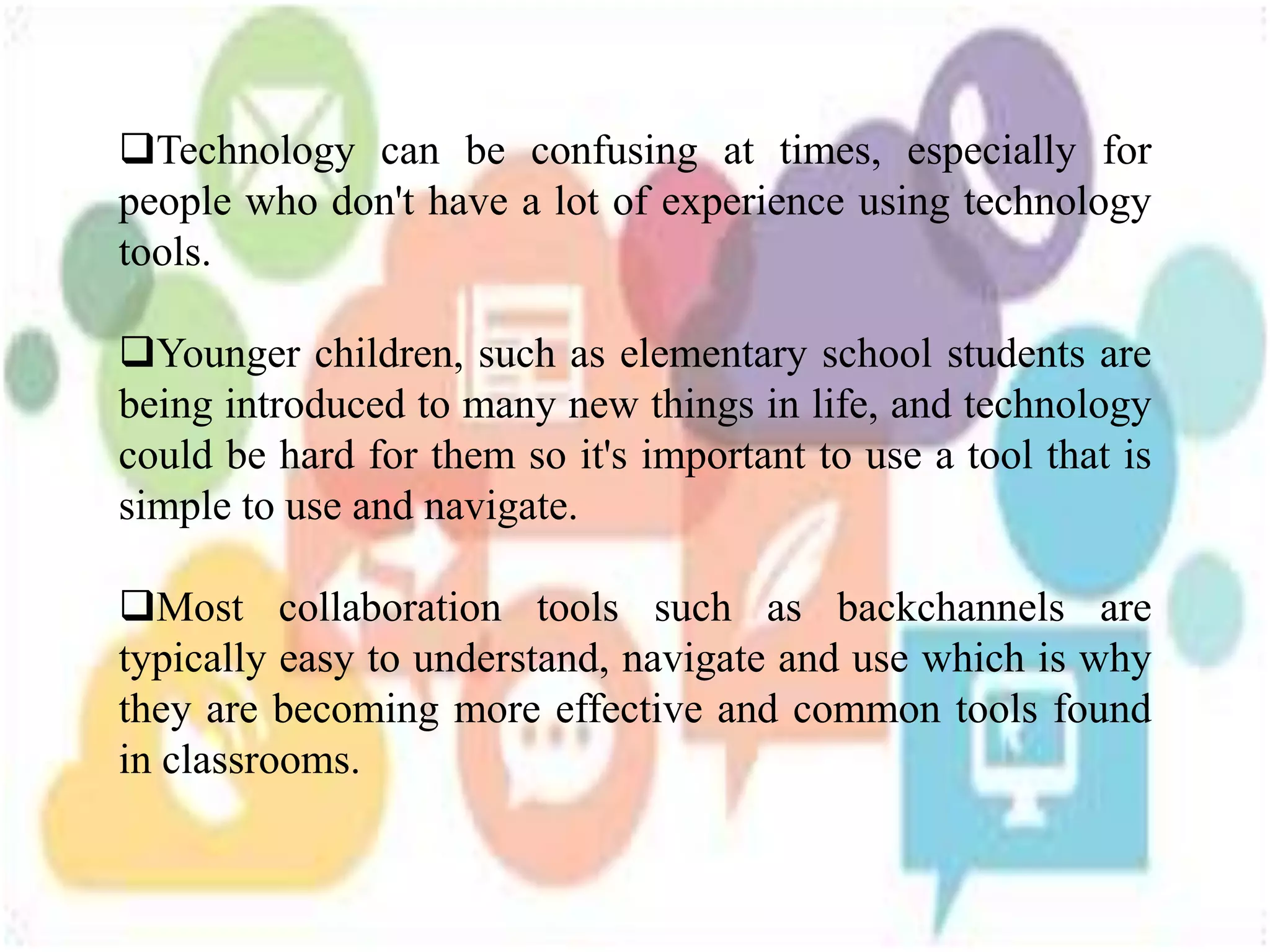 Technology can be confusing at times, especially for
people who don't have a lot of experience using technology
tools.
Younger children, such as elementary school students are
being introduced to many new things in life, and technology
could be hard for them so it's important to use a tool that is
simple to use and navigate.
Most collaboration tools such as backchannels are
typically easy to understand, navigate and use which is why
they are becoming more effective and common tools found
in classrooms.
 