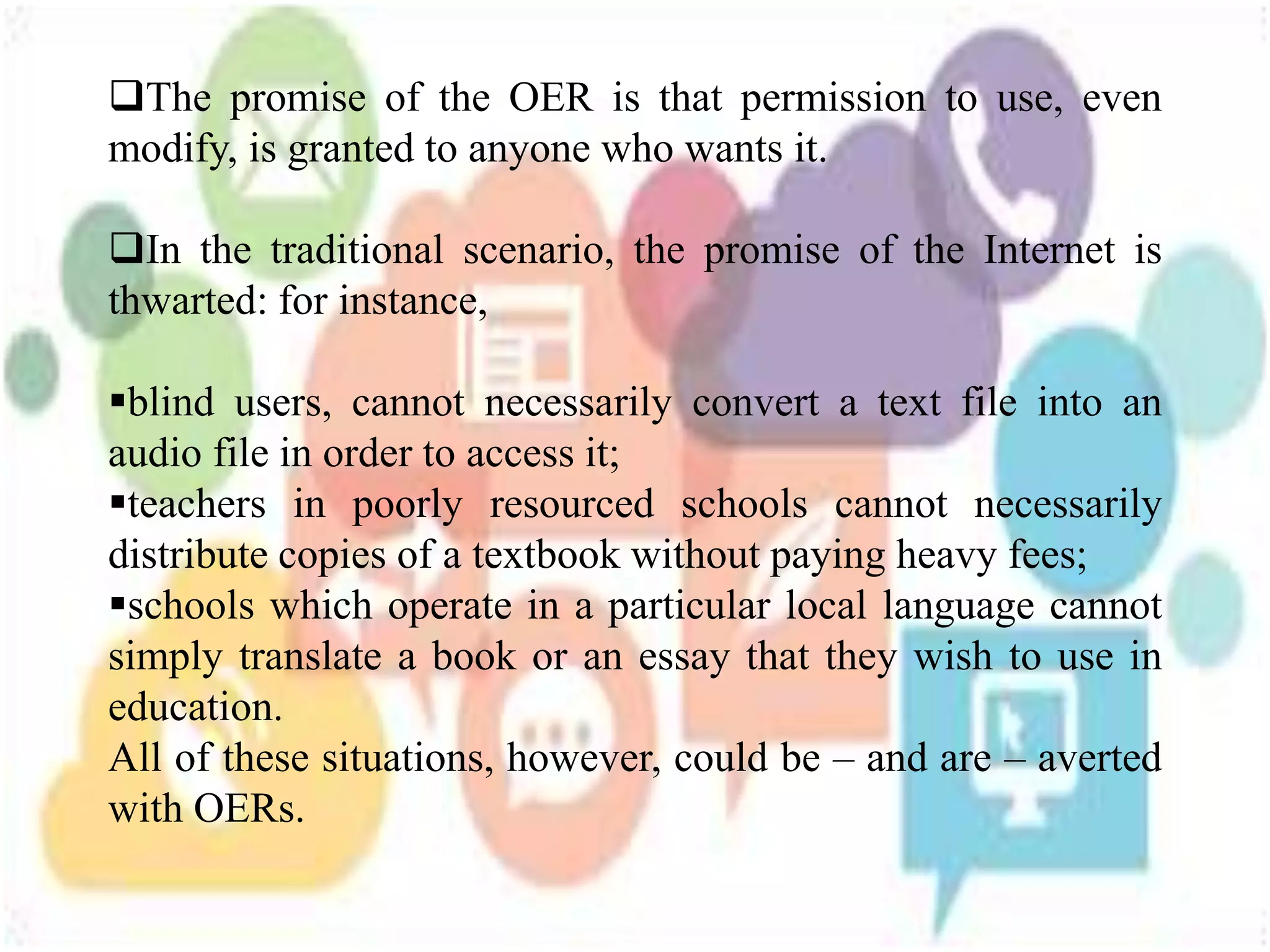 The promise of the OER is that permission to use, even
modify, is granted to anyone who wants it.
In the traditional scenario, the promise of the Internet is
thwarted: for instance,
blind users, cannot necessarily convert a text file into an
audio file in order to access it;
teachers in poorly resourced schools cannot necessarily
distribute copies of a textbook without paying heavy fees;
schools which operate in a particular local language cannot
simply translate a book or an essay that they wish to use in
education.
All of these situations, however, could be – and are – averted
with OERs.
 