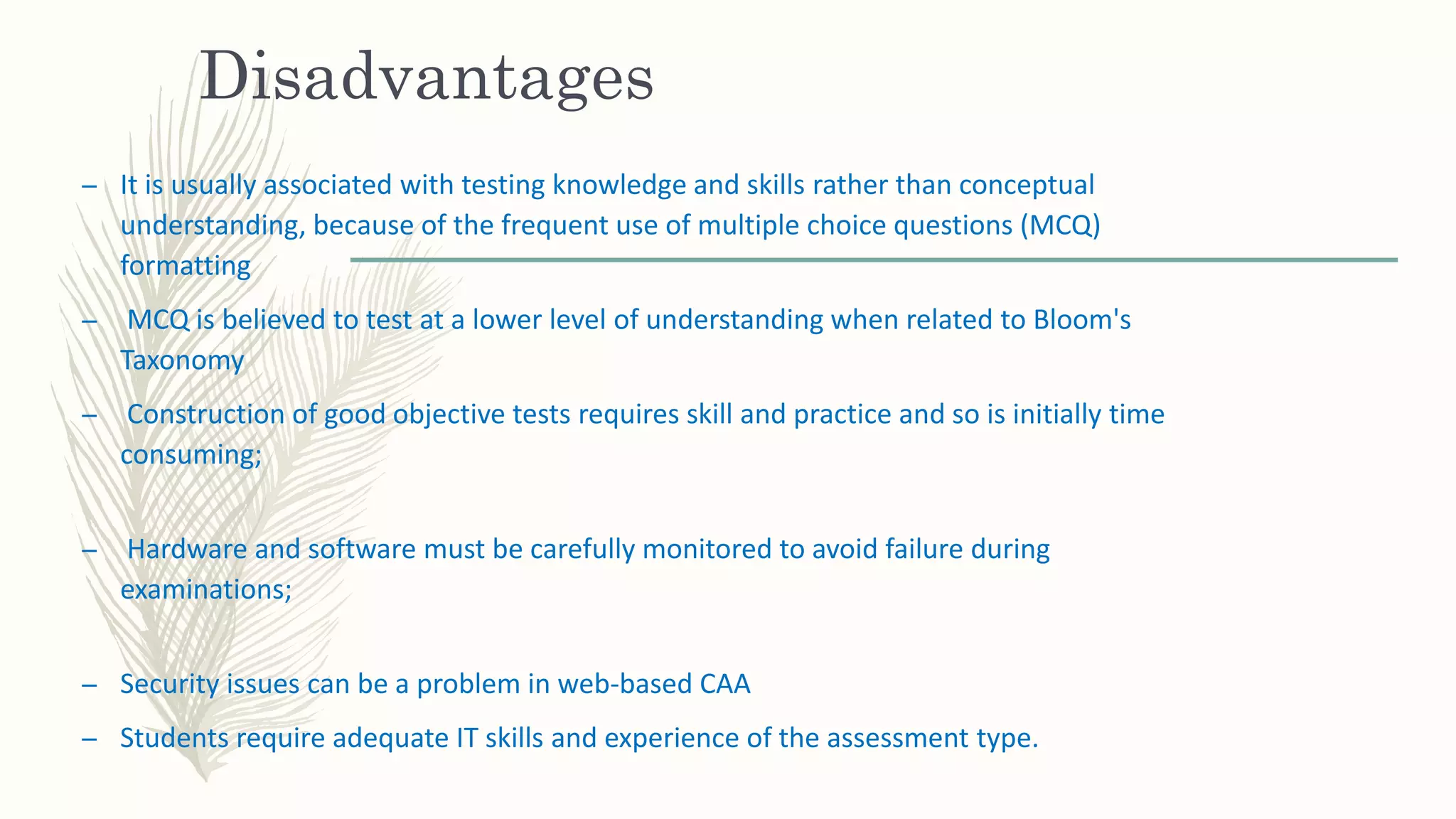 Disadvantages
– It is usually associated with testing knowledge and skills rather than conceptual
understanding, because of the frequent use of multiple choice questions (MCQ)
formatting
– MCQ is believed to test at a lower level of understanding when related to Bloom's
Taxonomy
– Construction of good objective tests requires skill and practice and so is initially time
consuming;
– Hardware and software must be carefully monitored to avoid failure during
examinations;
– Security issues can be a problem in web-based CAA
– Students require adequate IT skills and experience of the assessment type.
 