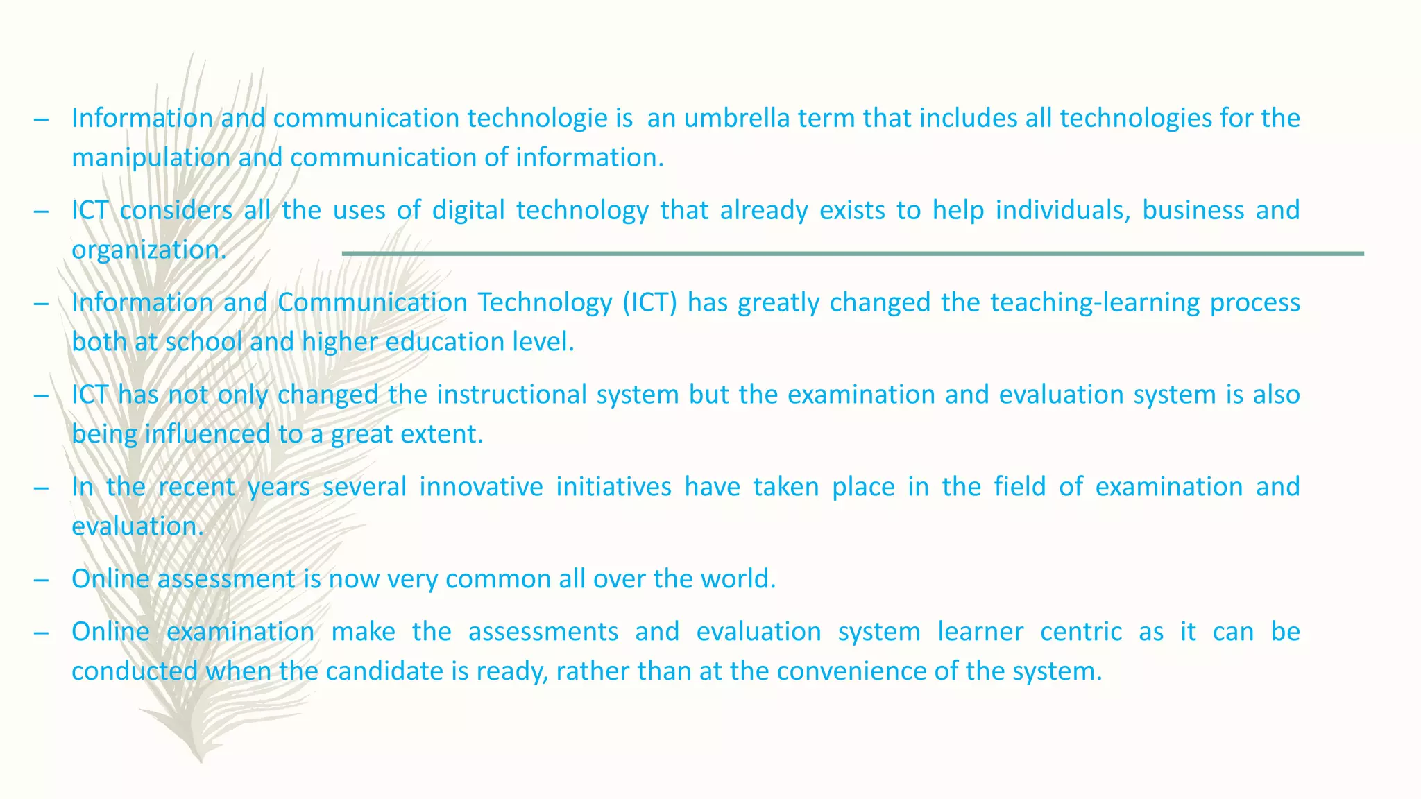 – Information and communication technologie is an umbrella term that includes all technologies for the
manipulation and communication of information.
– ICT considers all the uses of digital technology that already exists to help individuals, business and
organization.
– Information and Communication Technology (ICT) has greatly changed the teaching-learning process
both at school and higher education level.
– ICT has not only changed the instructional system but the examination and evaluation system is also
being influenced to a great extent.
– In the recent years several innovative initiatives have taken place in the field of examination and
evaluation.
– Online assessment is now very common all over the world.
– Online examination make the assessments and evaluation system learner centric as it can be
conducted when the candidate is ready, rather than at the convenience of the system.
 
