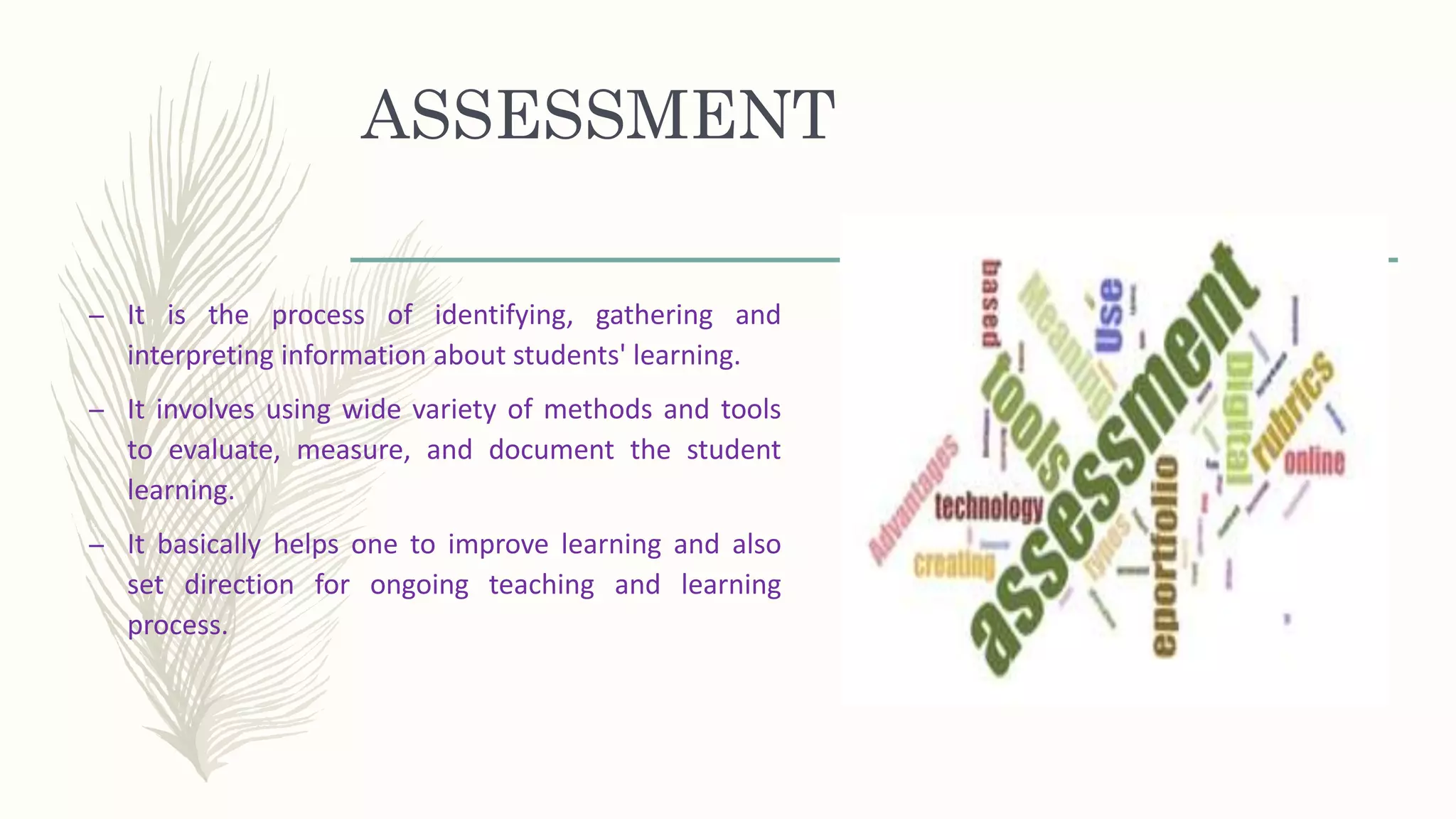 ASSESSMENT
– It is the process of identifying, gathering and
interpreting information about students' learning.
– It involves using wide variety of methods and tools
to evaluate, measure, and document the student
learning.
– It basically helps one to improve learning and also
set direction for ongoing teaching and learning
process.
 