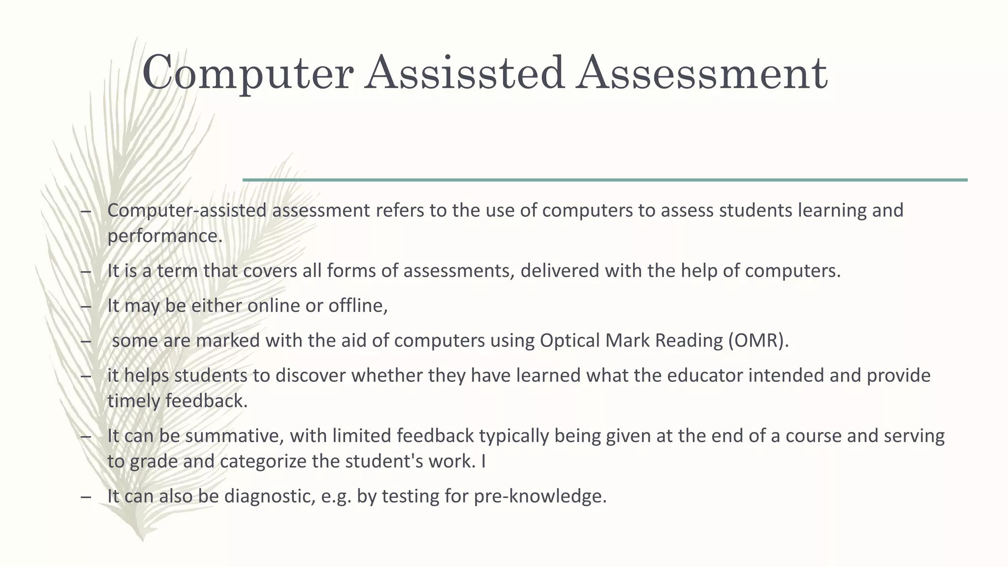Computer Assissted Assessment
– Computer-assisted assessment refers to the use of computers to assess students learning and
performance.
– It is a term that covers all forms of assessments, delivered with the help of computers.
– It may be either online or offline,
– some are marked with the aid of computers using Optical Mark Reading (OMR).
– it helps students to discover whether they have learned what the educator intended and provide
timely feedback.
– It can be summative, with limited feedback typically being given at the end of a course and serving
to grade and categorize the student's work. I
– It can also be diagnostic, e.g. by testing for pre-knowledge.
 