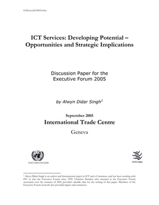 ICTServicesEF2005Ver03a
ICT Services: Developing Potential –
Opportunities and Strategic Implications
Discussion Paper for the
Executive Forum 2005
by Alwyn Didar Singh1
September 2005
International Trade Centre
Geneva
1 Alwyn Didar Singh is an author and International expert in ICT and e-Commerce and has been working with
ITC as also the Executive Forum since 1999. Christina Shandor who interned at the Executive Forum
secretariat over the summer of 2005 provided valuable data for the writing of this paper. Members of the
Executive Forum network also provided inputs and comments.
 