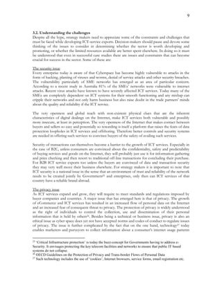 9
3.2. Understanding the challenges
Despite all the hype, strategy makers need to appreciate some of the constraints and challenges that
must be faced while developing ICT-service exports. Decision-makers should pause and devote some
thinking of the issues to consider in determining whether the sector is worth developing and
promoting, or whether the limited resources available are better spent elsewhere. In doing so it must
be understood that even in successful case studies there are issues and constraints that can become
crucial for success in the sector. Some of these are:
The security issue
Every enterprise today is aware of that Cyberspace has become highly vulnerable to attacks in the
form of hacking, planting of viruses and worms, denial of service attacks and other security breaches.
The vulnerability particularly of SME networks has emerged as an area of particular concern.
According to a recent study in Australia 81% of the SMEs’ networks were vulnerable to internet
attacks. Recent virus attacks have known to have severely affected ICT services. Today many of the
SMEs are completely dependent on ICT systems for their smooth functioning and any mishap can
cripple their networks and not only harm business but also raise doubt in the trade partners’ minds
about the quality and reliability if the ICT service.
The very openness and global reach with non-existent physical clues that are the inherent
characteristics of digital dealings on the Internet, make ICT services both vulnerable and possibly
more insecure, at least in perception. The very openness of the Internet that makes contact between
buyers and sellers so easy and potentially so rewarding is itself a platform that raises the fears of data
protection loopholes in ICT services and offshoring. Therefore better controls and security systems
are needed in offering such services to convince buyers of the safety of availing such services.
Security of transactions can themselves become a barrier to the growth of ICT services. Especially in
the case of B2C, unless consumers are convinced about the confidentiality, safety and predictability
of buying services and goods on the Internet, they will probably just use it for information gathering
and price checking and then resort to traditional off-line transactions for concluding their purchase.
For B2B ICT service exports too unless the buyers are convinced of data and transaction security
they may very well move their business elsewhere. For strategy makers it is important to note that
ICT security is a national issue in the sense that an environment of trust and reliability of the network
needs to be created jointly by Government25 and enterprises, only then can ICT services of that
country have a reliable brand abroad.
The privacy issue
As ICT services expand and grow, they will require to meet standards and regulations imposed by
buyer companies and countries. A major issue that has emerged here is that of privacy. The growth
of eCommerce and ICT services has resulted in an increased flow of personal data on the Internet
and an increased fear of consequent threat to privacy. The protection of privacy is widely understood
as the right of individuals to control the collection, use and dissemination of their personal
information that is held by others26. Besides being a technical or business issue, privacy is also an
ethical issue as cyber space does yet not have accepted norms and codes of conduct to regulate issues
of privacy. The issue is further complicated by the fact that on the one hand, technology27 today
enables marketers and purveyors to collect information about a consumer’s internet usage patterns
25
‘Critical Infrastructure protection’ is today the buzz-concept for Governments having to address e-
Security. It envisages protecting the key telecom facilities and networks to ensure that public IT based
systems do not collapse.
26
OECD Guidelines on the Protection of Privacy and Trans-border Flows of Personal Data
27
Such technology includes the use of ‘cookies’, Internet browsers, service forms, email registration etc.
 