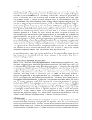 10
including purchasing habits, mostly without their specific consent and on the other requires that
standards and norms of the purchasing consumer or enterprise be met. For example the European
Union has issued several Directives on Data Privacy whereas in the US there are specific laws for
sectors such as health but for the sector as a whole its mostly self-regulation that is relied upon.
Enterprises are expected to ‘conform’ to certain standards, and yet be confronted with the threat that
their performance could still be considered to have breached rules governing privacy protection. This
issue has an impact on developing countries exports of ICT services, and poses a difficult choice for
these countries. If they choose not to enact laws deemed adequate, they could be shut off from
participation in this growing market. If they do enact stringent laws, it is unlikely that they could be
made specific to trade with particular jurisdictions, and so the result could be an economy-wide
increase in the costs of doing business. Privacy as an issue needs to be addressed at two levels for
enterprises providing ICT services. The first is that of B2C where enterprises are dealing with
individual customers (for international trade the clients would be cross-border) and are required to
ensure confidentiality and security in order to build trust with their clients. The second is the area of
B2B where enterprises are dealing only with other enterprises cross-border but are on behalf of their
partners handling large volumes of personal data. Examples in this area are, medical transcription and
medical insurance billing services; legal transcription; customer handling call-centres; on-line service
centres etc. the issue is growing in importance and threatening to convert into a ‘non-tariff barrier’.
This is particularly true for new enterprises attempting to start business in this area. Their credibility
and standards are still at question and therefore they could be made to suffer in the business
arrangement on account of higher ‘costs’ (or lower rate) being imposed on them.
As noted above strategy makers here too have a role, both in Government and the private sector. A
legal framework at the national level and privacy standards at the enterprise level have to
simultaneously be put in place.
Eco-Political Issues impacting ICT services/BPO
During the last US election when loss of jobs supposedly on account of outsourcing became a major
issue some predicted that the political backlash against outsourcing in the United States would erode
the increasing BPO/Off-shoring market. This negative perception of outsourcing was reflected in
the introduction of legislation in some 36 States in the United States and at the Federal level, which
sought to ban Government funds going to enterprises that out-source or provide for multifarious
conditions and restrictions on call centres and other out-sourced services. To counter these
sentiments, developing country IT Associations (such as NASSCOM from India) launched a
publicity blitz particularly at Washington and with key US enterprises that showed that ICT off-
shoring enterprises actually benefited and contributed to the US economy. Several leading research
organisations and influential journals including the Economist gave out detailed analysis that proved
that ICT services outsourced benefit both receiving and provisioning economies. As result the
backlash against BPO in the developed economies has not have any significant impact on this global
market, and figures demonstrate that the sentiments are already beginning to wane. Basically BPO or
out-sourcing /off-shoring is a compulsion of globalization that has resulted in a unique opportunity
for developing countries and no amount of superficial legislation is going to stop it. The business
model of ICT services export is based on the competitiveness of service provisioning from
developing and transition economies and it is here to stay. Strategy makers however need to be wary
and alert to such challenges and address them in a concerted and organised fashion.
e-Business Issues
The Outsourcing of services involves the management and/or day-to-day execution of an entire
business function by a third party service provider. It is important to note that such outsourcing and
out-tasking involves transferring a significant amount of management control/participation to the
supplier. Buying services from a provider is not necessarily outsourcing or out-tasking. Outsourcing
always involves a considerable degree of two-way information exchange, co-ordination, and trust.
 