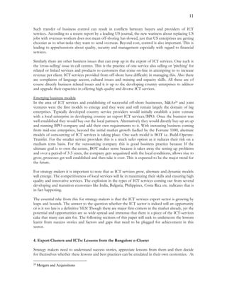 11
Such transfer of business control can result in conflicts between buyers and providers of ICT
services. According to a recent report by a leading US journal, the new wariness about replacing US
jobs with overseas workers does not mean off-shoring has slowed, just that US enterprises are getting
choosier as to what tasks they want to send overseas. Beyond cost, control is also important. This is
leading to apprehensions about quality, security and management especially with regard to financial
services.
Similarly there are other business issues that can crop up in the export of ICT services. One such is
the ‘cross-selling’ issue in call centres. This is the practice of one service also selling or ‘pitching’ for
related or linked services and products to customers that come on-line in attempting to to increase
revenue per client. ICT services provided from off-shore have difficulty in managing this. Also there
are complaints of language accent, cultural issues and training and capacity skills. All these are of
course directly business related issues and it is up to the developing country enterprises to address
and upgrade their capacities in offering high-quality and diverse ICT services.
Emerging business models
In the area of ICT services and establishing of successful off-shore businesses, M&As28 and joint
ventures were the first models to emerge and they were and still remain largely the domain of big
enterprises. Typically developed country service providers would initially establish a joint venture
with a local enterprise in developing country an export ICT services/BPO. Once the business was
well established they would buy out the local partners. Alternatively they would directly buy-up an up
and running BPO company and add their own requirements to it. With increasing business coming
from mid-size enterprises, beyond the initial market growth fuelled by the Fortune 1000, alternate
models of outsourcing of ICT services is taking place. One such model is BOT i.e. Build-Operate-
Transfer. For the smaller service providers this is a much safer option as it reduces their risk on a
medium term basis. For the outsourcing company this is good business practice because If the
ultimate goal is to own the centre, BOT makes sense because it takes away the setting up problems
and over a period of 3-5 years, the company gets acquainted with the local conditions, allows size to
grow, processes get well established and then take it over. This is expected to be the major trend for
the future.
For strategy makers it is important to note that as ICT services grow, alternate and dynamic models
will emerge. The competitiveness of local services will lie in maximizing their skills and ensuring high
quality and innovative services. The explosion in the types of ICT services coming out from several
developing and transition economies like India, Bulgaria, Philippines, Costa Rica etc. indicates that is
in fact happening.
The essential take from this for strategy-makers is that the ICT services export sector is growing by
leaps and bounds. The answer to the question whether the ICT sector is indeed still an opportunity
or is it too late is a definitive YES! Though there are major first-comers in the market already, yet the
potential and opportunities are so wide-spread and immense that there is a piece of the ICT-services
cake that many can aim for. The following sections of this paper will seek to underscore the lessons
learnt from success stories and factors and gaps that need to be plugged for achievement in this
sector.
4. Export Clusters and ICTs: Lessons from the Bangalore e-Cluster
Strategy makers need to understand success stories, appreciate lessons from them and then decide
for themselves whether these lessons and best practices can be emulated in their own economies. As
28
Mergers and Acquisitions
 