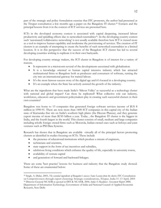 12
part of the strategic and policy formulation exercise that ITC promotes, the author had presented at
the Tirupur consultation a few months ago a paper on the Bangalore IT cluster.29 Extracts and the
principal lessons from it in the context of ICT services are presented here.
ICTs in the developed economy context is associated with capital deepening, increased labour
productivity and spiralling effects due to networked externalities30. In the developing country context
such ‘automated/collaborative networking’ is not usually available therefore here ICT is viewed more
as a tool to improve human capability and modernise the provisioning of services. The creation of IT
clusters is an example of attempting to create the benefits of such networked externalities in a limited
location. It is in this perspective that the success of the Bangalore ICT cluster has led to several
developing countries wishing to replicate it in their own backyards.
For developing country strategy makers, the ICT cluster in Bangalore is of interest for a variety of
reasons.
 It represents in a microcosm several of the developments associated with globalisation.
 It is a knowledge oriented or human capital intensive industry which has attracted
multinational firms to Bangalore both as producers and consumers of software, turning the
city into an international gateway for trained labour.
 It’s the most famous success story of the digital age and it’s located in a developing country.
 It’s an example where the State has actively assisted the growth of the industry.
What are the ingredients that have made India’s ‘Silicon Valley’ as successful as a technology cluster
with national and global impact? Can these be replicated? What collective role can industry,
workforces, educators and government policymakers play in creating such successful clusters in their
own countries?
Bangalore was home to 13 companies that generated foreign software services income of $US 8
million in 1990-91. There are now more than 1400 ICT companies in this capital city of the Indian
state of Karnataka that sits on India's southern high plains (the Deccan Plateau), and they generate
export income of more than $US5 billion a year. Today , the Bangalore IT cluster is the biggest in
India, and the fourth largest in the world. This cluster consists of small, medium and large companies
including wholly foreign owned firms such as Motorola, Indian owned ones such as Infosys and joint
ventures such as PSI Data Systems.
Research has shown that in Bangalore are available virtually all of the principal factors promoting
clusters as identified in studies focusing on ICTs. These include
 the presence of educational institutions which produce a stream of engineers,
 technicians and scientists,
 state support in the form of tax incentives and subsidies,
 salubrious living conditions which enhance the quality of life, especially in university towns,
 availability of venture capital
 and generation of forward and backward linkages.
There are some 'best practice' lessons for business and industry that the Bangalore study showed.
Some of these are enumerated below:
29 Singh, A. Didar, 2005, The essential ingredients of Bangalore’s success: Some Lessons from the cluster, ITC Consultation
on Competitiveness through export clustering: Strategic considerations, Tirupur, India 11-13 April, 2005
30 Director General NCAER as quoted in DIT & NCAER, 2004, India: E-Readiness Assessment Report 2004,
Department of Information Technology, Government of India and National Council of Applied Economic
Research, New Delhi
 
