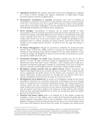 13
 Ingredients of success: The existence and growth of the cluster in Bangalore are explained
by a variety of factors including state support, endowments of skilled labour, foreign
investment and the economics of agglomeration.
 Government's commitment is essential: Government must show its backing by
committing tax concessions and resources for infra-structure. This alone can lead to growth
in this area. Governments must have specific IT/E-commerce policies and measurable,
target oriented action plans. In Bangalore even more important than the incentives has been
the facilitating role played by Government and its organisations.
 Focus strategies: Concentration of initiatives can be centred especially in urban
concentrations, where the maximum potential for trade and commerce presently exists. ndia
followed this strategy of providing digital data access initially at only important commercial
centres, especially where there was a concentration of export-intensive industry. In India
satellite earth stations were set up at key locations (only 7 initially) for providing 24 hour
guaranteed access to software companies for export activities, much before Internet was
available on the existing telecom channels.31 In phase II now the range and strategy is
widespread.
 IT Cluster Management: Though the government established IT promotional body
Software Parks of India Ltd. (STPI) continues to provide the telecommunication links ,
maintain the main IT park and provide the required services for export facilitation, it does
not directly ‘manage’ the Bangalore IT cluster as there are today several locations, services
and options available for the IT sector.
 Intermediate Strategies are useful: Many developing countries may not be able to
generate or attract the large investments needed for upgrading their telecom and other
infrastructure across their entire country. Therefore, a more strategic option would be to
formulate and implement appropriate strategies by concentrating on the areas in which IT,
electronic commerce and IT enabled services are most likely to bring the highest benefits.
 Re-engineer existing networks and use global services: Massive investments and
flawless technological solutions are not always necessary or possible. Even existing networks
can be reengineered and global services for the Internet and e-commerce sites can be
utilized. Till recently, all data connectivity was through state run telecom services and a
majority of Bangalore centred web-sites are based out of servers in the US.
 Developments can be phased out: An analysis of the Bangalore example has also shown
that different ‘infostructure’ are essential for certain types of development and can be brought
fourth in a sequential and not necessarily simultaneous manner. The strategy for growth of
software exports and now e-commerce and e-services in Bangalore shows phased level
jumps. Starting with just data connectivity, the next step was incubating facilities in STPI and
state government leased space, leading to the setting up of large software parks (Science
Parks) and then increasing bandwidth for the whole city through fibre-optics and satellite
gateways in the private sector.
 Financial and human capital needs to be planned for: It also requires securing the
availability of factors of value addition such as capital (both financial and intellectual) and
trained manpower. Some places will have this in abundance, and some will not. Even in
Bangalore shortage of trained software professionals has been an issue and companies based
there recruit their employees from all across the country. IT companies also carried out the
31
Another option is to set up Business centres in far flung places, linked to a common network and service
that assists not only in access but also business promotion. Experiments in this regard have been quite
successful from Sri Lanka to Brazil and even in Africa. Such models provide an immediate and workable
solution that can be emulated by other developing countries.
 