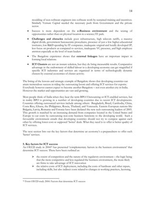 14
moulding of non-software engineers into software work by sustained training and incentives.
Similarly Venture Capital needed the necessary push from Government and the private
sector.
 Success is more dependent on the e-Business environment and the seizing of
opportunities rather than on physical location in a science/IT park.
 Challenges and obstacles include poor infrastructure, high telecom tariffs, a massive
digital divide, government bureaucratic procedures, presence of just a few higher educational
institutes, low R&D spending by IT companies, inadequate original and locally developed IP,
less focus on products as compared to services, inadequate VC presence, and high employee
attrition especially at the level of team leaders
 The Bangalore experience shows that external linkages have an important impact in
forming local relations.
 ICT Clusters are not an instant solution, but they do bring measurable results. Comparative
advantage in the endowment of skilled labour in a developing economy can get magnified if
specific ICT industries and services are organized in terms of technologically dynamic
clusters by external economies of cluster activity.
The listing of the lessons and strategic example of Bangalore shows that developing countries can
attain tremendous success in riding the outsourcing boom and offering ICT services for exports.
Everybody however cannot expect to become another Bangalore – not even another city in India.
However the market and opportunities are vast and growing.
Most people think of India when they hear the term BPO/Outsourcing or ICT-enabled services, but
in reality BPO is growing in a number of developing countries due to recent ICT developments.
Countries offering outsourced services include among others: Bangladesh, Brazil, Cambodia, China,
Costa Rica, Ghana, the Philippines, Russia, Thailand, and Venezuela. Eastern European nations like
Bulgaria, Latvia, Romania and Estonia have been declared the new tech outsourcing leaders of 2005.
This growth is matched by an increasing demand from companies located in the United States and
Europe to cut costs by outsourcing non-core business functions to the developing world. Such a
favourable environment entails that developing countries should not try to compete against each
other by offering lower cost or supposed ‘better’ deals. What they need is to offer is better quality of
ICT-services.
The next section lists out the key factors that determine an economy’s e-preparedness to offer such
‘better’ services.
5. Key factors for ICT success
An OECD study in 200432 has presented ‘complementary factors in the business environment’ that
determine ICT success. These have been outlined as:
 the extent of competition and the nature of the regulatory environment – the logic being
that the more competitive and less regulated the business environment, the more likely
are firms to take advantage of ICT innovation
 the relative costs of ICT deployment, including the costs of hardware and other inputs,
including skills, but also indirect costs related to changes in working practices, licensing,
32 From OECD study 2004: Factors that determine ICT success
 