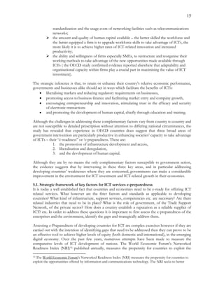 15
standardization and the usage costs of networking facilities such as telecommunications
networks;
 the amount and quality of human capital available – the better skilled the workforce and
the better equipped a firm is to upgrade workforce skills to take advantage of ICTs, the
more likely it is to achieve higher rates of ICT-related innovation and increased
productivity;
 the ability and willingness of firms especially SMEs, to restructure and reorganise their
working methods to take advantage of the new opportunities made available through
ICTs ( the OECD study confirmed evidence reported elsewhere that adaptability and
organisational capacity within firms play a crucial part in maximising the value of ICT
investment).
The strategic inference is that, to retain or enhance their country’s relative economic performance,
governments and businesses alike should act in ways which facilitate the benefits of ICTs:
 liberalising markets and reducing regulatory requirements on businesses,
 promoting access to business finance and facilitating market entry and company growth,
 encouraging entrepreneurship and innovation, stimulating trust in the efficacy and security
of electronic transactions
 and promoting the development of human capital, chiefly through education and training.
Although the challenges in addressing these complementary factors vary from country to country and
are not susceptible to detailed prescription without attention to differing national circumstances, the
study has revealed that experience in OECD countries does suggest that three broad areas of
government intervention are particularly productive in enhancing societies’ capacity to take advantage
of ICTs – their “e-readiness” or ‘e-preparedness. These are:
1. the promotion of infrastructure development and access,
2. liberalisation and deregulation,
3. and the development of human capital.
Although they are by no means the only complementary factors susceptible to government action,
the evidence suggests that by intervening in these three key areas, and in particular addressing
developing countries’ weaknesses where they are concerned, governments can make a considerable
improvement in the environment for ICT investment and ICT-related growth in their economies.
5.1. Strategic framework of key factors for ICT services e-preparedness
It is today a well established fact that countries and economies need to be e-ready for offering ICT
related services. What however are the finer factors and standards as applicable to developing
countries? What kind of infrastructure, support services, competencies etc. are necessary? Are there
related industries that need to be in place? What is the role of government, of the Trade Support
Network, of the private sector? How does a country establish a reputation as a reliable supplier of
ICT? etc. In order to address these questions it is important to first assess the e-preparedness of the
enterprises and the environment, identify the gaps and strategically address them.
Assessing e-Preparedness of developing countries for ICT are complex exercises however if they are
carried out with the intention of identifying gaps that need to be addressed then they can prove to be
an effective tool to achieve higher levels of equity (both domestic and international), in the emerging
digital economy. Over the past few years, numerous attempts have been made to measure the
comparative levels of ICT development of nations. The World Economic Forum's Networked
Readiness Index (NRI)33 published annually, measures the propensity for countries to exploit the
33 The World Economic Forum's Networked Readiness Index (NRI) measures the propensity for countries to
exploit the opportunities offered by information and communications technology. The NRI seeks to better
 