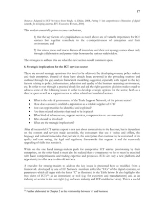 17
(Source: Adapted to ICT-Services from Singh, A. Didar, 2004, Putting ‘e’ into competitiveness: Dimensions of digital
networks for developing countries, ITC Executive Forum, 2004)
This analysis essentially points to two conclusions,
1) that the key factors of e-preparedness as noted above are of variable importance for ICT
services but together contribute to the e-competitiveness of enterprises and their
environment; and
2) that micro, meso and macro factors all interrelate and their real synergy comes about only
through collaboration and partnerships between the various stakeholders.
The strategies to address this are what the next section would comment upon.
6. Strategic implications for the ICT services sector
There are several strategic questions that need to be addressed by developing country policy makers
and their enterprises. Several of these have already been answered in the preceding sections and
outlined through the gap-analysis framework modelling suggested, especially with regard to the key
factors relating to policy, infrastructure, education and quality of the business operating environment,
etc. In order to run through a practical check-list and ask the right questions decision-makers need to
address some of the following issues in order to develop strategic options for the sector, both as a
direct export as well as a support sector to other related and unrelated sectors:
 What is the role of government, of the Trade Support Network, of the private sector?
 How does a country establish a reputation as a reliable supplier of ICT?
 how can opportunities be identified and exploited?
 Are there related industries that need to be in place?
 What kind of infrastructure, support services, competencies etc. are necessary?
 Who should be involved?
 What are the strategic implications?
After all successful ICT service export is not just about connectivity to the Internet, but is dependent
on the content and services made accessible, the consumers that use it online and offline, the
language and cultural innuendos that pervade it, the enterprises that continue to be convinced of its
quality and cost saving, the legal and regulatory frameworks that support it and the constantly
upgrading of skills that sustain it.
While on the one hand strategy-makers push for competitive ICT service provisioning by their
enterprises, on the other hand it must also be realized that e-competency to do so must be matched
with basic competitiveness and trading expertise and processes. ICTs are only a new platform and
opportunity to offer new as also old services.
A checklist for strategy-makers to address the key issues is presented here as modified from a
framework developed by one of EF Network members called the “8 Cs” of the digital economy, or
parameters which all begin with the letter “C” as illustrated in the Table below. It also highlights the
two views of ICTs35: as an instrument or tool (e.g. for exporters and manufacturers) and as an
industry or service in its own right (e.g. software industry and ICT-enabled services). This is a useful
35
Further elaborated in Chapter 2 as the relationship between ‘e’ and business
 