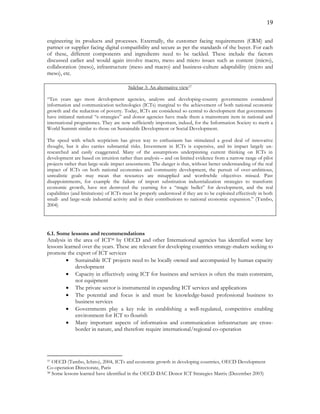 19
engineering its products and processes. Externally, the customer facing requirements (CRM) and
partner or supplier facing digital compatibility and secure as per the standards of the buyer. For each
of these, different components and ingredients need to be tackled. These include the factors
discussed earlier and would again involve macro, meso and micro issues such as content (micro),
collaboration (meso), infrastructure (meso and macro) and business-culture adaptability (micro and
meso), etc.
Sidebar 3: An alternative view37
“Ten years ago most development agencies, analysts and developing-country governments considered
information and communication technologies (ICTs) marginal to the achievement of both national economic
growth and the reduction of poverty. Today, ICTs are considered so central to development that governments
have initiated national “e-strategies” and donor agencies have made them a mainstream item in national and
international programmes. They are now sufficiently important, indeed, for the Information Society to merit a
World Summit similar to those on Sustainable Development or Social Development.
The speed with which scepticism has given way to enthusiasm has stimulated a good deal of innovative
thought, but it also carries substantial risks. Investment in ICTs is expensive, and its impact largely un-
researched and easily exaggerated. Many of the assumptions underpinning current thinking on ICTs in
development are based on intuition rather than analysis – and on limited evidence from a narrow range of pilot
projects rather than large-scale impact assessments. The danger is that, without better understanding of the real
impact of ICTs on both national economies and community development, the pursuit of over-ambitious,
unrealistic goals may mean that resources are misapplied and worthwhile objectives missed. Past
disappointments, for example the failure of import substitution industrialization strategies to transform
economic growth, have not destroyed the yearning for a “magic bullet” for development, and the real
capabilities (and limitations) of ICTs must be properly understood if they are to be exploited effectively in both
small- and large-scale industrial activity and in their contributions to national economic expansion.” (Tambo,
2004)
6.1. Some lessons and recommendations
Analysis in the area of ICT38 by OECD and other International agencies has identified some key
lessons learned over the years. These are relevant for developing countries strategy-makers seeking to
promote the export of ICT services
 Sustainable ICT projects need to be locally owned and accompanied by human capacity
development
 Capacity in effectively using ICT for business and services is often the main constraint,
not equipment
 The private sector is instrumental in expanding ICT services and applications
 The potential and focus is and must be knowledge-based professional business to
business services
 Governments play a key role in establishing a well-regulated, competitive enabling
environment for ICT to flourish
 Many important aspects of information and communication infrastructure are cross-
border in nature, and therefore require international/regional co-operation
37 OECD (Tambo, Ichiro), 2004, ICTs and economic growth in developing countries, OECD Development
Co-operation Directorate, Paris
38 Some lessons learned have identified in the OECD-DAC Donor ICT Strategies Matrix (December 2003)
 