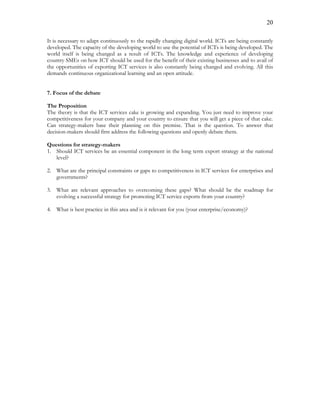 20
It is necessary to adapt continuously to the rapidly changing digital world. ICTs are being constantly
developed. The capacity of the developing world to use the potential of ICTs is being developed. The
world itself is being changed as a result of ICTs. The knowledge and experience of developing
country SMEs on how ICT should be used for the benefit of their existing businesses and to avail of
the opportunities of exporting ICT services is also constantly being changed and evolving. All this
demands continuous organizational learning and an open attitude.
7. Focus of the debate
The Proposition
The theory is that the ICT services cake is growing and expanding. You just need to improve your
competitiveness for your company and your country to ensure that you will get a piece of that cake.
Can strategy-makers base their planning on this premise. That is the question. To answer that
decision-makers should first address the following questions and openly debate them.
Questions for strategy-makers
1. Should ICT services be an essential component in the long term export strategy at the national
level?
2. What are the principal constraints or gaps to competitiveness in ICT services for enterprises and
governments?
3. What are relevant approaches to overcoming these gaps? What should be the roadmap for
evolving a successful strategy for promoting ICT service exports from your country?
4. What is best practice in this area and is it relevant for you (your enterprise/economy)?
 