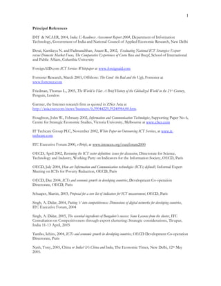 1
Principal References
DIT & NCAER, 2004, India: E-Readiness Assessment Report 2004, Department of Information
Technology, Government of India and National Council of Applied Economic Research, New Delhi
Desai, Kartikeya N. and Padmanabhan, Anant R., 2002, Evaluating National ICT Strategies: Export
versus Domestic Market Focus, The Comparative Experiences of Costa Rica and Brazil, School of International
and Public Affairs, Columbia University
ForeignAID.com ICT Services Whitepaper at www.foreignaid.com
Forrester Research, March 2003, Offshore: The Good the Bad and the Ugly, Forrester at
www.forrester.com
Friedman, Thomas L., 2005, The World is Flat: A Brief History of the Globalized World in the 21st Century,
Penguin, London
Gartner, the Internet research firm as quoted in ZNet Asia at
http://asia.cnet.com/news/business/0,39044229,39240984,00.htm.
Houghton, John W., February 2002, Information and Communication Technologies, Supporting Paper No 6,
Centre for Strategic Economic Studies, Victoria University, Melbourne at www.cfses.com
IT Techcare Group PLC, November 2002, White Paper on Outsourcing ICT Services, at www.it-
techcare.com
ITC Executive Forum 2000, e-Briefs, at www.intracen.org/execforum2000
OECD, April 2002, Reviewing the ICT sector definition: issues for discussion, Directorate for Science,
Technology and Industry, Working Party on Indicators for the Information Society, OECD, Paris
OECD, July 2004, How are Information and Communication technologies (ICTs) defined?, Informal Expert
Meeting on ICTs for Poverty Reduction, OECD, Paris
OECD, Dec 2004, ICTs and economic growth in developing countries, Development Co-operation
Directorate, OECD, Paris
Schaaper, Martin, 2003, Proposal for a core list of indicators for ICT measurement, OECD, Paris
Singh, A. Didar, 2004, Putting ‘e’ into competitiveness: Dimensions of digital networks for developing countries,
ITC Executive Forum, 2004
Singh, A. Didar, 2005, The essential ingredients of Bangalore’s success: Some Lessons from the cluster, ITC
Consultation on Competitiveness through export clustering: Strategic considerations, Tirupur,
India 11-13 April, 2005
Tambo, Ichiro, 2004, ICTs and economic growth in developing countries, OECD Development Co-operation
Directorate, Paris
Nash, Tony, 2005, China or India? It’s China and India, The Economic Times, New Delhi, 12th May
2005.
 
