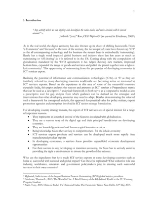 1
1. Introduction
“Any activity where we can digitize and decompose the value chain, and move around, will be moved
around.” –
Jaithirth “Jerry” Rao, CEO MphasiS2 (as quoted in Friedman, 20053)
As in the real world, the digital economy has also thrown up its share of shifting buzzwords. From
‘e-Commerce’ and ‘dot.com’ at the turn of the century, the last couple of years have thrown up ‘ICT’
as the all encompassing technology and for business the newest buzz is undoubtedly ‘outsourcing’.
Rarely has a single trend impacted global business and industry these last few years as much as
outsourcing or ‘off-shoring’ as it is referred to in the US. Coming along with the compulsions of
globalisation mandated by the WTO agreements it has helped develop new markets, improved
bottom lines, expanded the range of goods and services and pulled the planet together into a tighter-
knit community4. This opportunity of outsourcing from the perspective of developing economies is
ICT services export.
Realising the potential of information and communication technologies (ICTs), or ‘E’ as they are
familiarly referred to, many developing countries world-wide are becoming active or interested in
ICT services exports. Based on the experience in this area of some of the successful countries
especially India, this paper analyses the success and presents an ICT services e-Preparedness matrix
that can be used as a descriptive / analytical framework to both serve as a comparative model as also
a prescriptive tool for gap analysis from which guidance can be derived on the strategies and
interventions that other developing countries may need to adapt. Besides demonstrating the value of
such a framework for conceptual analysis, this approach has practical value for policy makers, export
promotion agencies and enterprises involved in ICT sector strategy formulation.
For developing country strategy makers, the export of ICT services are of special interest for a range
of important reasons.
 They represents in a nutshell several of the features associated with globalisation.
 They are a success story of the digital age and their principal beneficiaries are developing
countries.
 They are knowledge oriented and human capital intensive services
 Being knowledge based they are key to competitiveness for the whole economy
 ICT services export products and services can be developed much more rapidly than
manufactured product exports
 In developing economies, a services focus provides unparalleled economic development
opportunities
 For their success in any developing or transition economy, the State has to actively assist in
providing the right e-environment to ensure the growth of the industry.
What are the ingredients that have made ICT service exports in some developing countries such as
India so successful with national and global impact? Can these be replicated? What collective role can
industry, workforces, educators and government policymakers play in creating such successful
services in their own countries?
2 MphasisS, India is one of the largest Business Process Outsourcing (BPO) global service providers.
3 Friedman, Thomas L., 2005, The World is Flat: A Brief History of the Globalized World in the 21st Century,
Penguin, London
4 Nash, Tony, 2005, China or India? It’s China and India, The Economic Times, New Delhi, 12th May 2005.
 