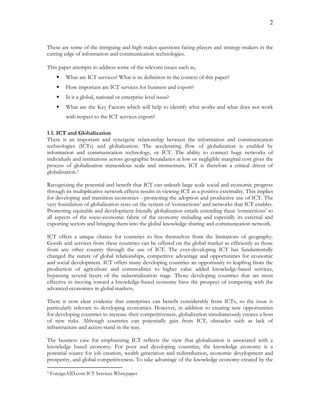 2
These are some of the intriguing and high-stakes questions facing players and strategy-makers in the
cutting edge of information and communication technologies.
This paper attempts to address some of the relevant issues such as,
 What are ICT services? What is its definition in the context of this paper?
 How important are ICT services for business and export?
 Is it a global, national or enterprise level issue?
 What are the Key Factors which will help to identify what works and what does not work
with respect to the ICT services export?
1.1. ICT and Globalization
There is an important and synergetic relationship between the information and communication
technologies (ICTs) and globalization. The accelerating flow of globalization is enabled by
information and communication technology, or ICT. The ability to connect huge networks of
individuals and institutions across geographic boundaries at low or negligible marginal cost gives the
process of globalization tremendous scale and momentum. ICT is therefore a critical driver of
globalization.5
Recognizing the potential and benefit that ICT can unleash large scale social and economic progress
through its multiplicative network effects results in viewing ICT as a positive externality. This implies
for developing and transition economies - promoting the adoption and productive use of ICT. The
very foundation of globalization rests on the system of ‘connections’ and networks that ICT enables.
Promoting equitable and development friendly globalization entails extending these ‘connections’ to
all aspects of the socio-economic fabric of the economy including and especially its external and
exporting sectors and bringing them into the global knowledge sharing and communication network.
ICT offers a unique chance for countries to free themselves from the limitations of geography.
Goods and services from these countries can be offered on the global market as efficiently as those
from any other country through the use of ICT. The ever-developing ICT has fundamentally
changed the nature of global relationships, competitive advantage and opportunities for economic
and social development. ICT offers many developing countries an opportunity to leapfrog from the
production of agriculture and commodities to higher value added knowledge-based services,
bypassing several layers of the industrialization stage. Those developing countries that are most
effective in moving toward a knowledge-based economy have the prospect of competing with the
advanced economies in global markets.
There is now clear evidence that enterprises can benefit considerably from ICTs, so the issue is
particularly relevant to developing economies. However, in addition to creating new opportunities
for developing countries to increase their competitiveness, globalization simultaneously creates a host
of new risks. Although countries can potentially gain from ICT, obstacles such as lack of
infrastructure and access stand in the way.
The business case for emphasizing ICT reflects the view that globalization is associated with a
knowledge based economy. For poor and developing countries, the knowledge economy is a
potential source for job creation, wealth generation and redistribution, economic development and
prosperity, and global competitiveness. To take advantage of the knowledge economy created by the
5 ForeignAID.com ICT Services Whitepaper
 