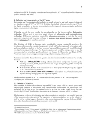 3
globalization of ICT, developing countries need comprehensive ICT oriented national development
policies, strategies, and plans.
2. Definition and characteristics of the ICT sector
Information and Communication Technologies are usually referred to and imply a more holistic and
yet singular concept of ‘ICT’ or ‘ICTs’. By definition they include information technology (IT) and
the digital technologies as also the communication technologies of telecommunication and other
digital communication technologies.
Wikipedia, one of the most popular free encyclopaedias on the Internet, defines Information
technology (IT) or (as it is now more widely referred to) information and communications
technology (ICT) as the technology required for information processing. In particular the use of
electronic computers and computer software to convert, store, protect, process, transmit, and
retrieve information from anywhere, anytime.6
The definition of ‘ICTs’ in literature varies considerably, causing considerable confusion. In
development literature, for example, they generally include ‘old’ technologies such as broadcast radio
and voice telephony. Analysts of the ‘new economy’ are more likely to mean only ‘new ICTs’, based
on digital or computer technology. For discussion purposes, it would be perhaps easier to use the
more generic, less technology-specific definition put forward by Duncombe and Heeks (1999):
“electronic means of capturing, processing, storing and disseminating information”.7
Variations exist within the development agencies and donor community between those who broadly
focus on:
 ICTs as a TOOL/MEANS to help achieve development and poverty reduction goals,
including education, health, macroeconomic and budget management, gender equality and
poverty monitoring
 ICTs as a SECTOR in itself which needs to be developed, including through the support
of ICT infrastructure development
 ICTs as an OVERARCHING PLATFORM for development and poverty reduction, that
requires enabling strategy, policy and regulatory regimes.
The focus of this paper is on ICT as a sector and in that the potential of ICT services export for
developing and transition economies.
2.1. Defining ICT Services
The traditional definition of services as ‘non-tradable’ is no longer valid in a world where rapid
technological progress in information and communication technologies has transformed and
globalized the services sector. International trade in services has grown rapidly in the last two
decades. By 2000 itself global exports of commercial services were estimated at US$ 1.4 trillion.8
The fast paced evolution of information and telecommunications technology has arguably been one
of the key drivers of services growth. The importance of telecommunications as a service industry in
itself as well as a critical support element for other service industries has become the focus of high-
level policy formulation in practically every country in the world.
6 At www.wikipedia.com
7 Duncombe and Heeks (1999) as quoted in OECD, July 2004, How are Information and Communication technologies
(ICTs) defined?, Informal Expert Meeting on ICTs for Poverty Reduction, OECD, Paris
8 World Development Indicators, The World Bank, 2003
 