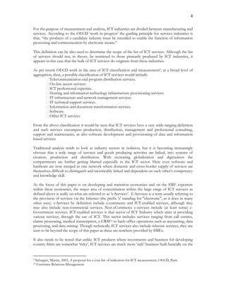 4
For the purpose of measurement and analysis, ICT industries are divided between manufacturing and
services. According to the OECD ‘work in progress’ the guiding principle for services industries is
that, “the products of a candidate industry must be intended to enable the function of information
processing and communication by electronic means.”
This definition can be also used to determine the scope of the list of ICT services. Although the list
of services should not, in theory, be restricted to those primarily produced by ICT industries, it
appears in this case that the bulk of ICT services do originate from these industries.
As per recent OECD work in the area of ICT classification and measurement9, at a broad level of
aggregation, then, a possible classification of ICT services would include:
Telecommunication and program distribution services.
On-line access services.
ICT professional expertise.
Hosting and information technology infrastructure provisioning services.
IT infrastructure and network management services.
IT technical support services.
Information and document transformation services.
Software.
Other ICT services.
From the above classification it would be seen that ICT services have a very wide-ranging definition
and such services encompass production, distribution, management and professional consulting,
support and maintenance, as also software development and provisioning of data and information
based services.
Traditional analysis tends to look at industry sectors in isolation, but it is becoming increasingly
obvious that a wide range of services and goods producing activities are linked, into systems of
creation, production and distribution. With increasing globalization and digitization the
compartments are further getting blurred especially in the ICT sector. Here even software and
hardware are now merged as one network where domestic and cross-border supply of services are
themselves difficult to distinguish and inextricably linked and dependent on each other’s competency
and knowledge skill.
As the focus of this paper is on developing and transition economies and on the SME exporters
within these economies, the major area of concentration within the large range of ICT services as
defined above is really on what are referred to as ‘e-Services’. E-Services is a term usually referring to
the provision of services via the Internet (the prefix 'e' standing for "electronic", as it does in many
other uses). e-Services by definition include e-commerce and ICT-enabled services, although they
may also include non-commercial services. Non-eCommerce e-services include (at least some) e-
Government services. ICT-enabled services is that sector of ICT Industry which aims at providing
various services, through the use of ICT. This sector includes services ranging from call centres,
claims processing, medical transcription, e-CRM10 to back-office operations such as accounting, data
processing, and data mining. Though technically ICT services also include telecom services, they are
seen to be beyond the scope of this paper as these are nowhere provided by SMEs.
It also needs to be noted that unlike ICT products where investments and business for developing
country firms are somewhat ‘risky’, ICT services are much more ‘safe’ business built basically on the
9 Schaaper, Martin, 2003, A proposal for a core list of indicators for ICT measurement, OECD, Paris
10 Customer Relations Management
 