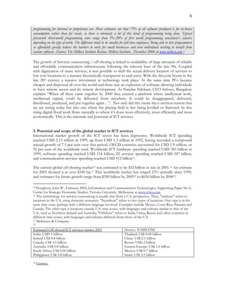 6
programming for internal or proprietary use. Most estimates are that 75% of all software produced is for in-house
consumption rather than for resale, so there is obviously a lot of this kind of programming being done. Typical
piecework third-world programming rates range from 5%-20% of first world programming consultant’s salaries
depending on the type of work. The difference tends to be smaller for full time employees. Being able to hire programmers
so affordably greatly reduces the barriers to entry for small businesses and even individuals wishing to benefit from
custom software. (Source: The Milken Institute Review, Milken Institute, December 2004 at www.milken.com )
The growth of Services outsourcing / off-shoring is linked to availability of large amounts of reliable
and affordable communication infrastructure following the telecom bust of the late 90s. Coupled
with digitization of many services, it was possible to shift the actual delivery location of services to
low cost locations in a manner theoretically transparent to end-users. With the dot.com boom in the
late 20th century a massive investment in technology took place. At the same time PCs became
cheaper and dispersed all over the world and there was an explosion of software allowing individuals
to have remote access and do remote development. As Nandan Nilekani, CEO Infosys, Bangalore
explains “When all these came together by 2000 they created a platform where intellectual work,
intellectual capital, could be delivered from anywhere. It could be disaggregated, delivered,
distributed, produced, and put together again…”. Not only did this create the e-services torrent that
we are seeing today but also one where the playing field is fast being levelled or flattened. In this
rising digital flood work flows naturally to where it’s done most effectively, most efficiently and most
economically. This is the rationale and potential of ICT services.
3. Potential and scope of the global market in ICT services
International market growth of the ICT sector has been impressive. Worldwide ICT spending
reached USD 2.15 trillion in 1999, up from USD 1.3 trillion in 1992, having recorded a compound
annual growth of 7.5 per cent over that period. OECD countries accounted for USD 1.9 trillion, or
92 per cent of the worldwide total. Worldwide ICT hardware spending reached USD 383 billion in
1999, software spending reached USD 154 billion, IT services spending reached USD 347 billion,
and communication services spending reached USD 912 billion14.
The current global off-shoring market15 was estimated to be $32 billion in size in 2001.16 An estimate
for 2003 showed it at over $100 bn.17 This worldwide market has surged 23% annually since 1999,
and estimates for future growth range from $350 billion by 200518 to $650 billion by 200619.
14 Houghton, John W., February 2002, Information and Communication Technologies, Supporting Paper No 6,
Centre for Strategic Economic Studies, Victoria University, Melbourne at www.cfses.com
15 The terminology for services outsourcing is usually that from a U.S. perspective. Thus, "onshore" refers to
locations in the U.S. using domestic resources. "Nearshore" refers to two types of locations. One type is in the
same time zone, perhaps with a different language involved. Examples include Mexico, Costa Rica, Panama and
Canada. The other type is locations outside U.S. time zones, with languages and cultures similar to that of the
U.S., such as Northern Ireland and Australia. "Offshore" refers to India, China, Russia and other countries in
different time-zones, with languages and cultures different from those of the U.S.
16 McKinsey & Company.
17
Estimated Off-shored ICT services market 2003 (Source: NASSCOM)
India: US$9.5 billion
Ireland US$ 8.8 billion
Canada: US$ 3.5 billion
Australia: US$ 0.8 billion
South Africa; US$ 0.04 billion
Philippines: US$ 0.8 billion
Thailand: US$ 0.08 billion
China: US$ 2.1 billion
Russia: US$1.2 billion
Eastern Europe: US$ 1.4 billion
Mexico: US$ 0.7 billion
Israel: US$ 3.2 billion
18 Gartner.
 