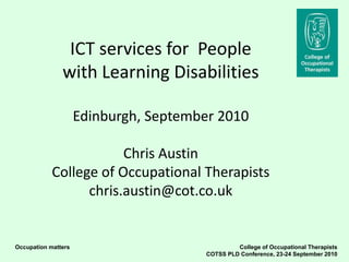 ICT services for People
               with Learning Disabilities

                     Edinburgh, September 2010

                        Chris Austin
            College of Occupational Therapists
                  chris.austin@cot.co.uk


Occupation matters                              College of Occupational Therapists
                                       COTSS PLD Conference, 23-24 September 2010
 