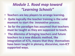 Module 1. Road map toward
“Learning Schools”
• Teachers are key players to arrange learning.
• Quite logically the teacher training is the solid
moment to start the innovative process.
• So far the paradigm has assumed that teachers
must be taught as they are supposed to teach.
• The dilemma of bringing teachers and future
teachers to a new didactic method, like
integration of ICTs, means that they themselves
have been taught in plenary, discursive, non-ICT
supported ways.
 