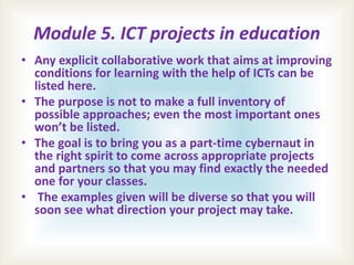 Module 5. ICT projects in education
• Any explicit collaborative work that aims at improving
conditions for learning with the help of ICTs can be
listed here.
• The purpose is not to make a full inventory of
possible approaches; even the most important ones
won’t be listed.
• The goal is to bring you as a part-time cybernaut in
the right spirit to come across appropriate projects
and partners so that you may find exactly the needed
one for your classes.
• The examples given will be diverse so that you will
soon see what direction your project may take.
 