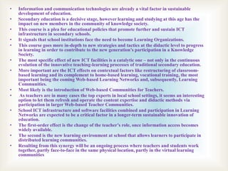 • Information and communication technologies are already a vital factor in sustainable
development of education.
• Secondary education is a decisive stage, however learning and studying at this age has the
impact on new members in the community of knowledge society.
• This course is a plea for educational policies that promote further and sustain ICT
infrastructure in secondary schools.
• It signals that school institutions face the need to become Learning Organizations.
• This course goes more in-depth to new strategies and tactics at the didactic level to progress
in learning in order to contribute to the new generation’s participation in a Knowledge
Society.
• The most specific effect of new ICT facilities is a catalytic one – not only in the continuous
evolution of the innovative teaching-learning processes of traditional secondary education.
• More important are the ICT effects on contextual factors like restructuring of classroom-
based learning and its complement to home-based learning, vocational training, the most
important being the coming Web-based Learning Networks and, subsequently, Learning
Communities.
• Most likely is the introduction of Web-based Communities for Teachers.
• As teachers are in many cases the top experts in local school settings, it seems an interesting
option to let them refresh and operate the content expertise and didactic methods via
participation in larger Web-based Teacher Communities.
• School ICT infrastructure and software facilities combined and participation in Learning
Networks are expected to be a critical factor in a longer-term sustainable innovation of
education.
• The first-order effect is the change of the teacher’s role, once information access becomes
widely available.
• The second is the new learning environment at school that allows learners to participate in
distributed learning communities.
• Resulting from this synergy will be an ongoing process where teachers and students work
together, partly face-to-face in the same physical location, partly in the virtual learning
communities
 