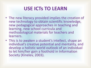 USE ICTs TO LEARN
• The new literacy provided implies the creation of
new technology to obtain scientific knowledge,
new pedagogical approaches in teaching and
learning, new school curricula and
methodological materials for teachers and
learners.
• This is to awaken a student’s intellect, shape an
individual’s creative potential and mentality, and
develop a holistic world outlook of an individual
to let him/her gain a foothold in Information
Society (Kinelev, 2003).
 