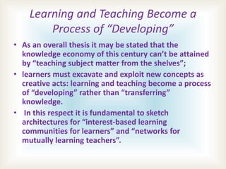 Learning and Teaching Become a
Process of “Developing”
• As an overall thesis it may be stated that the
knowledge economy of this century can’t be attained
by “teaching subject matter from the shelves”;
• learners must excavate and exploit new concepts as
creative acts: learning and teaching become a process
of “developing” rather than “transferring”
knowledge.
• In this respect it is fundamental to sketch
architectures for “interest-based learning
communities for learners” and “networks for
mutually learning teachers”.
 
