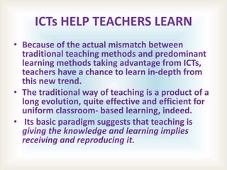 ICTs HELP TEACHERS LEARN
• Because of the actual mismatch between
traditional teaching methods and predominant
learning methods taking advantage from ICTs,
teachers have a chance to learn in-depth from
this new trend.
• The traditional way of teaching is a product of a
long evolution, quite effective and efficient for
uniform classroom- based learning, indeed.
• Its basic paradigm suggests that teaching is
giving the knowledge and learning implies
receiving and reproducing it.
 