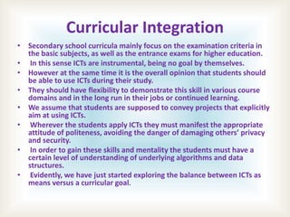 Curricular Integration
• Secondary school curricula mainly focus on the examination criteria in
the basic subjects, as well as the entrance exams for higher education.
• In this sense ICTs are instrumental, being no goal by themselves.
• However at the same time it is the overall opinion that students should
be able to use ICTs during their study.
• They should have flexibility to demonstrate this skill in various course
domains and in the long run in their jobs or continued learning.
• We assume that students are supposed to convey projects that explicitly
aim at using ICTs.
• Wherever the students apply ICTs they must manifest the appropriate
attitude of politeness, avoiding the danger of damaging others’ privacy
and security.
• In order to gain these skills and mentality the students must have a
certain level of understanding of underlying algorithms and data
structures.
• Evidently, we have just started exploring the balance between ICTs as
means versus a curricular goal.
 