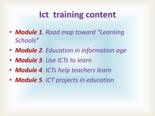 Ict training content
• Module 1. Road map toward “Learning
Schools”
• Module 2. Education in information age
• Module 3. U...