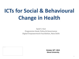ICTs for Social & Behavioural
Change in Health
Syed S. Kazi
Programme Head, Policy & Governance
Digital Empowerment Foundation, New Delhi

October 26th, 2013
Glocal University
1

 