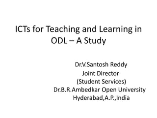 ICTs for Teaching and Learning in
          ODL – A Study

                 Dr.V.Santosh Reddy
                    Joint Director
                 (Student Services)
         Dr.B.R.Ambedkar Open University
                Hyderabad,A.P.,India
 